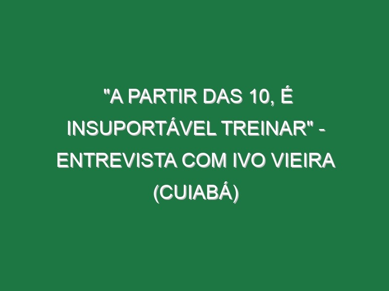 “A PARTIR DAS 10, É INSUPORTÁVEL TREINAR” – Entrevista com Ivo Vieira (Cuiabá)