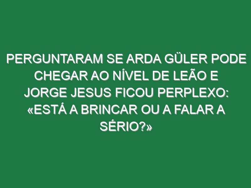 Perguntaram se Arda Güler pode chegar ao nível de Leão e Jorge Jesus ficou perplexo: «Está a brincar ou a falar a sério?»