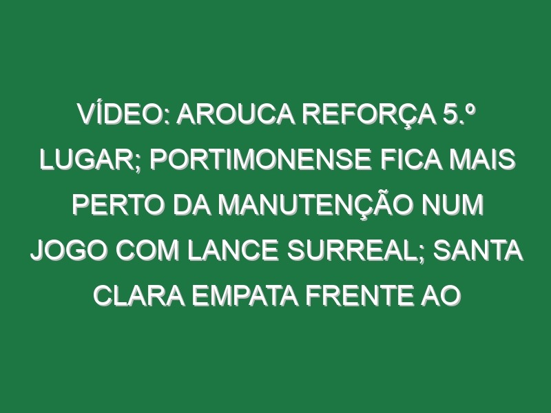 Vídeo: Arouca reforça 5.º lugar; Portimonense fica mais perto da manutenção num jogo com lance surreal; Santa Clara empata frente ao Chaves