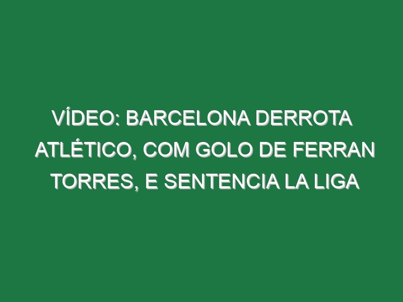 Vídeo: Barcelona derrota Atlético, com golo de Ferran Torres, e sentencia La Liga