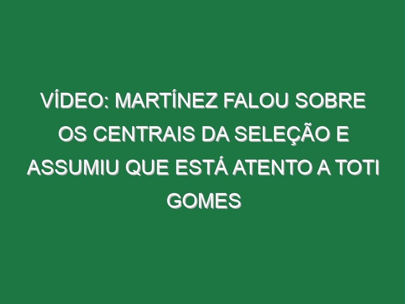 Vídeo: Martínez falou sobre os centrais da seleção e assumiu que está atento a Toti Gomes