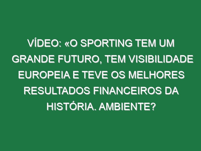 Vídeo: «O Sporting tem um grande futuro, tem visibilidade europeia e teve os melhores resultados financeiros da História. Ambiente? Tenho a certeza de que uma equipa com o talento desta, se tiver o estádio sempre assim, poucas equipas conseguem ganhar aqui»