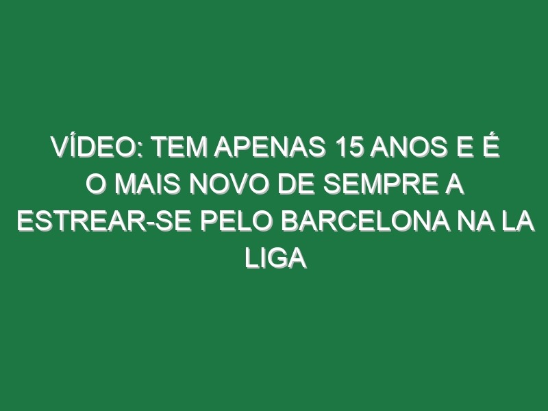 Vídeo: Tem apenas 15 anos e é o mais novo de sempre a estrear-se pelo Barcelona na La Liga