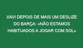 Xavi depois de mais um deslize do Barça: «Não estamos habituados a jogar com sol»