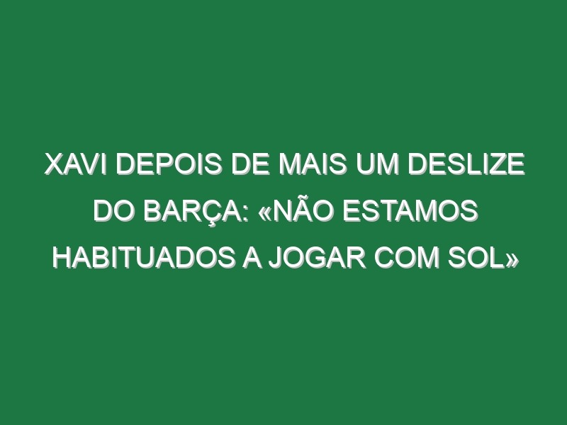 Xavi depois de mais um deslize do Barça: «Não estamos habituados a jogar com sol»