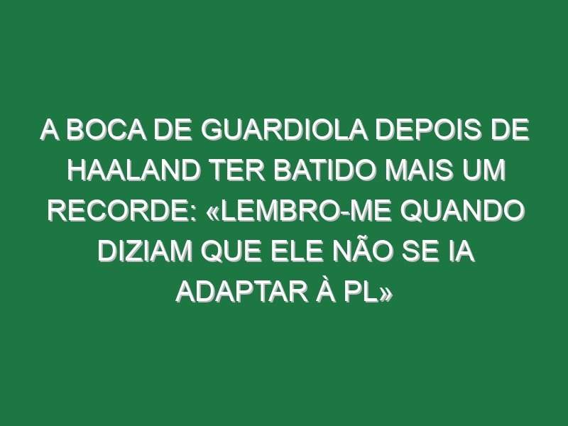 A boca de Guardiola depois de Haaland ter batido mais um recorde: «Lembro-me quando diziam que ele não se ia adaptar à PL»