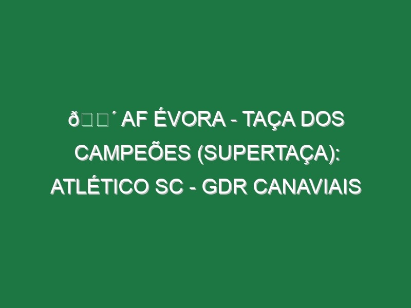 🔴 AF ÉVORA – TAÇA DOS CAMPEÕES (SUPERTAÇA): ATLÉTICO SC – GDR CANAVIAIS