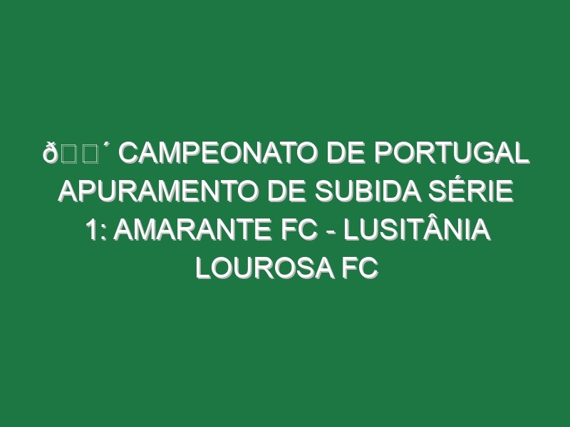 🔴 CAMPEONATO DE PORTUGAL APURAMENTO DE SUBIDA SÉRIE 1: AMARANTE FC – LUSITÂNIA LOUROSA FC