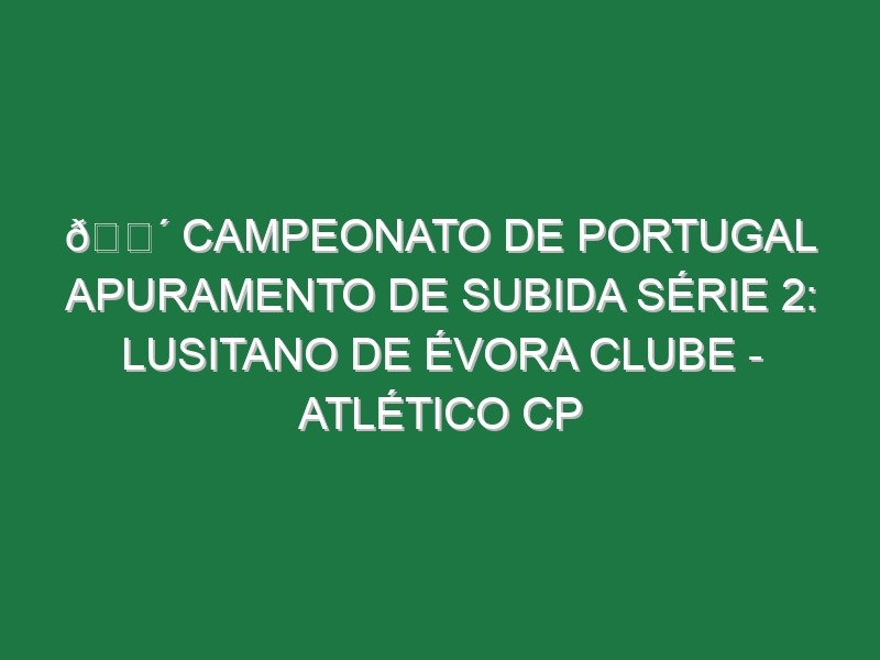 🔴 CAMPEONATO DE PORTUGAL APURAMENTO DE SUBIDA SÉRIE 2: LUSITANO DE ÉVORA CLUBE – ATLÉTICO CP