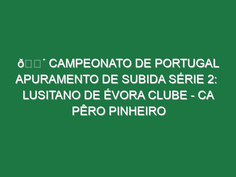 🔴 CAMPEONATO DE PORTUGAL APURAMENTO DE SUBIDA SÉRIE 2:  LUSITANO DE ÉVORA CLUBE – CA PÊRO PINHEIRO