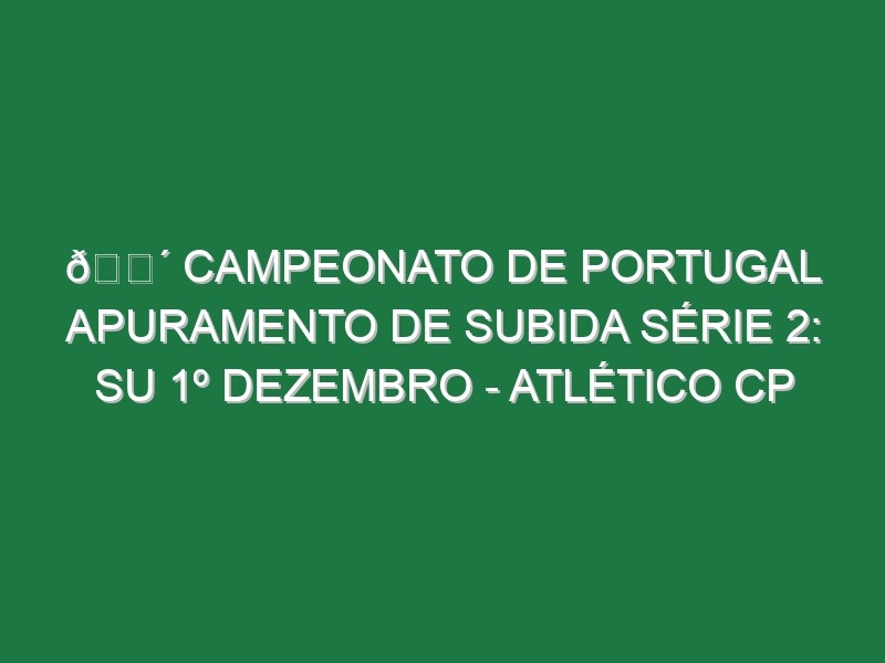 🔴 CAMPEONATO DE PORTUGAL APURAMENTO DE SUBIDA SÉRIE 2: SU 1º DEZEMBRO – ATLÉTICO CP