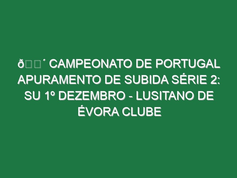 🔴 CAMPEONATO DE PORTUGAL APURAMENTO DE SUBIDA SÉRIE 2: SU 1º DEZEMBRO – LUSITANO DE ÉVORA CLUBE