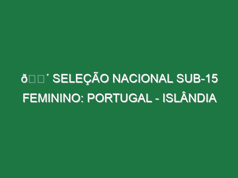 🔴 SELEÇÃO NACIONAL SUB-15 FEMININO: PORTUGAL – ISLÂNDIA