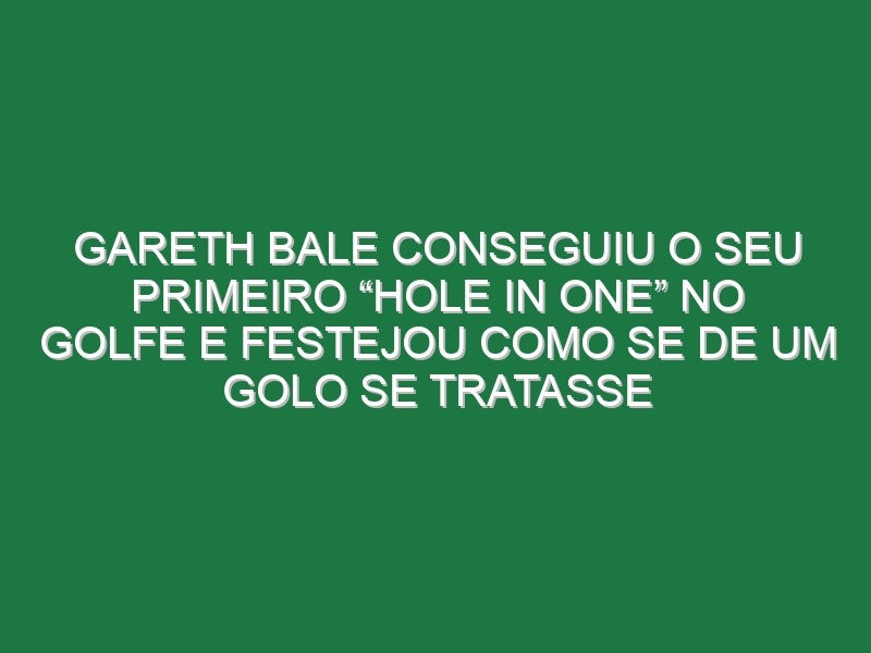 Gareth Bale Conseguiu o Seu Primeiro “Hole In One” No Golfe e Festejou Como Se De Um Golo Se Tratasse