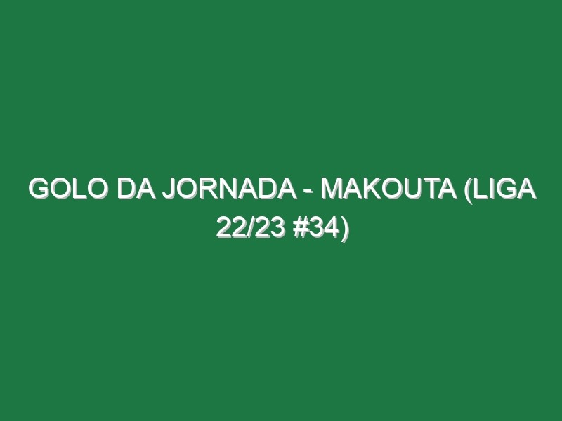 Golo da jornada – Makouta (Liga 22/23 #34)