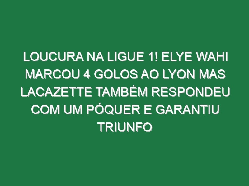 Loucura na Ligue 1! Elye Wahi marcou 4 golos ao Lyon mas Lacazette também respondeu com um póquer e garantiu triunfo