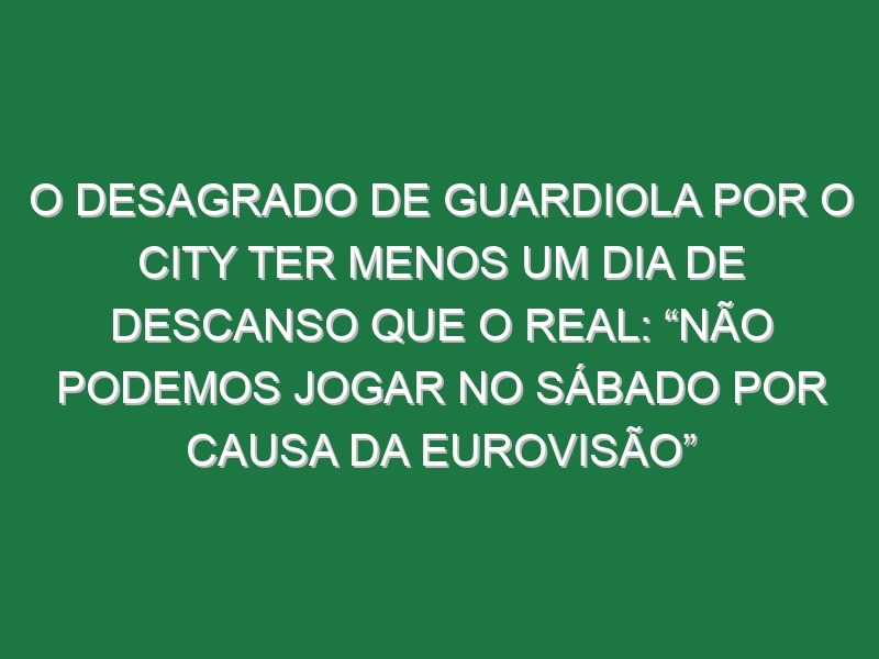 O desagrado de Guardiola por o City ter menos um dia de descanso que o Real: “Não podemos jogar no sábado por causa da Eurovisão”