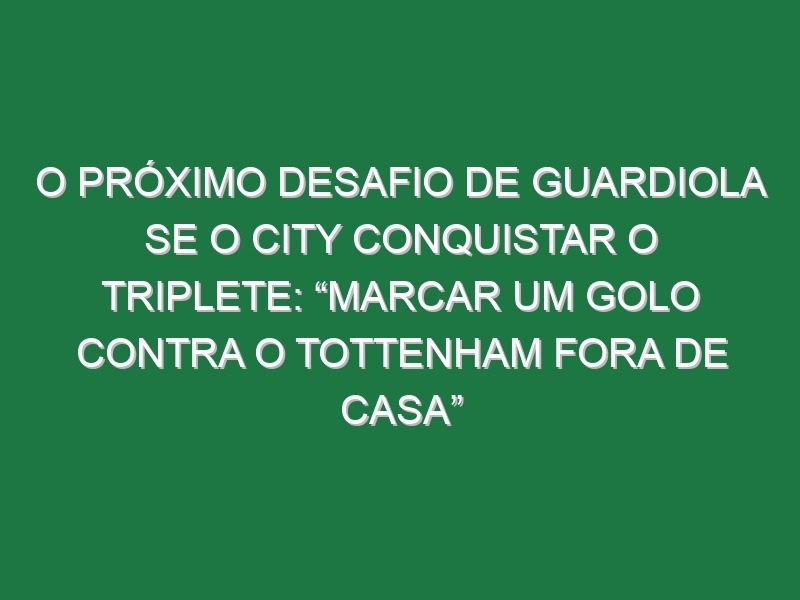 O próximo desafio de Guardiola se o City conquistar o triplete: “Marcar um golo contra o Tottenham fora de casa”