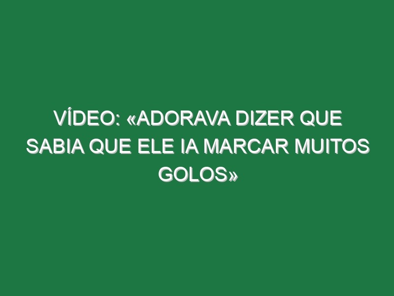 Vídeo: «Adorava dizer que sabia que ele ia marcar muitos golos»