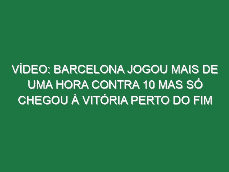 Vídeo: Barcelona jogou mais de uma hora contra 10 mas só chegou à vitória perto do fim