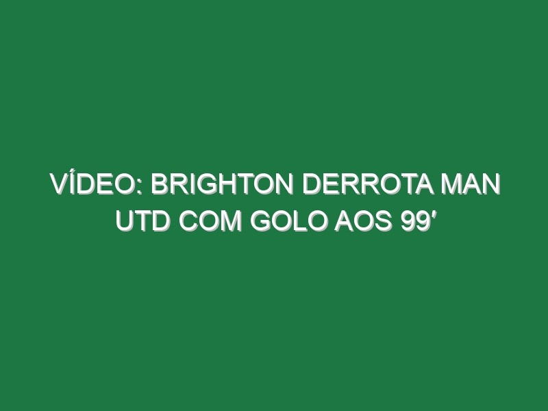 Vídeo: Brighton derrota Man Utd com golo aos 99′