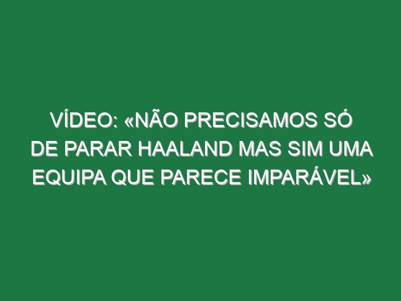 Vídeo: «Não precisamos só de parar Haaland mas sim uma equipa que parece imparável»