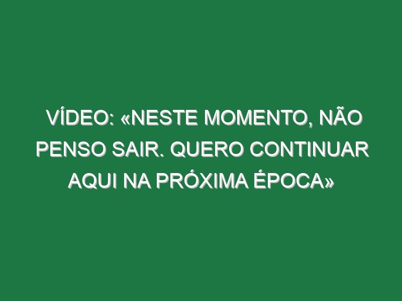 Vídeo: «Neste momento, não penso sair. Quero continuar aqui na próxima época»