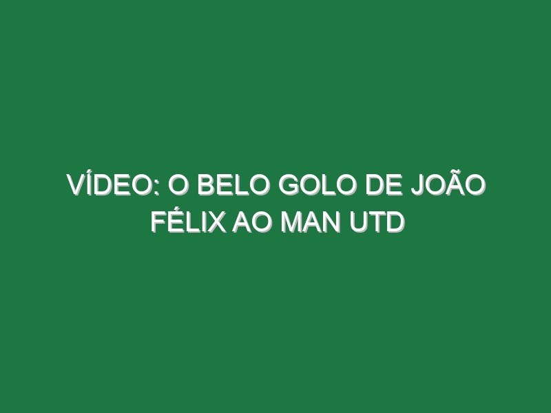 Vídeo: O belo golo de João Félix ao Man Utd