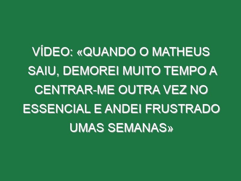 Vídeo: «Quando o Matheus saiu, demorei muito tempo a centrar-me outra vez no essencial e andei frustrado umas semanas»