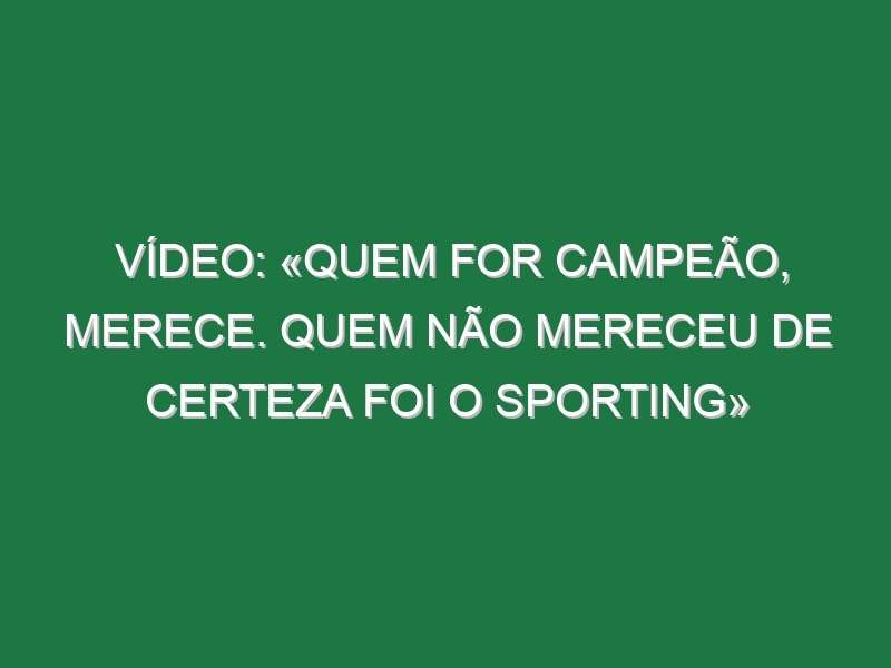 Vídeo: «Quem for campeão, merece. Quem não mereceu de certeza foi o Sporting»