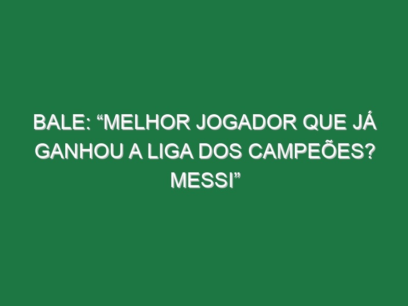 Bale: “Melhor jogador que já ganhou a Liga dos Campeões? Messi”