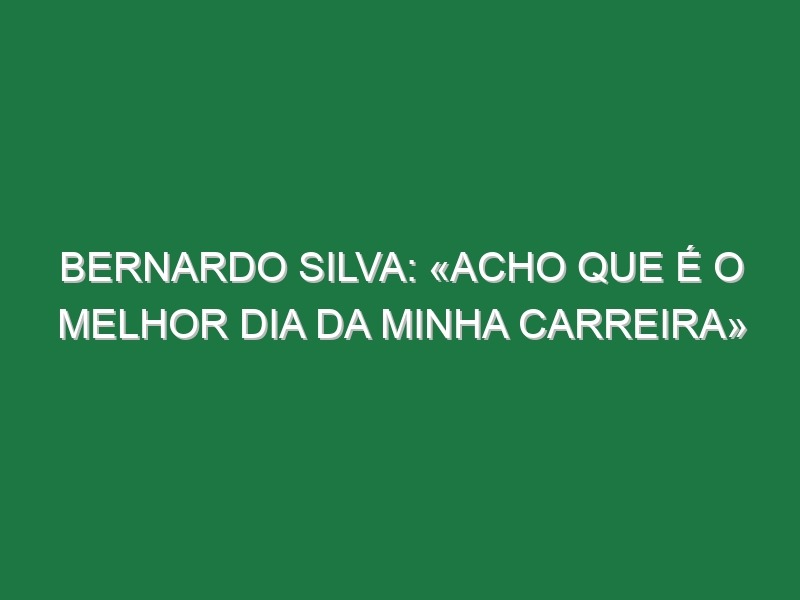 Bernardo Silva: «Acho que é o melhor dia da minha carreira»