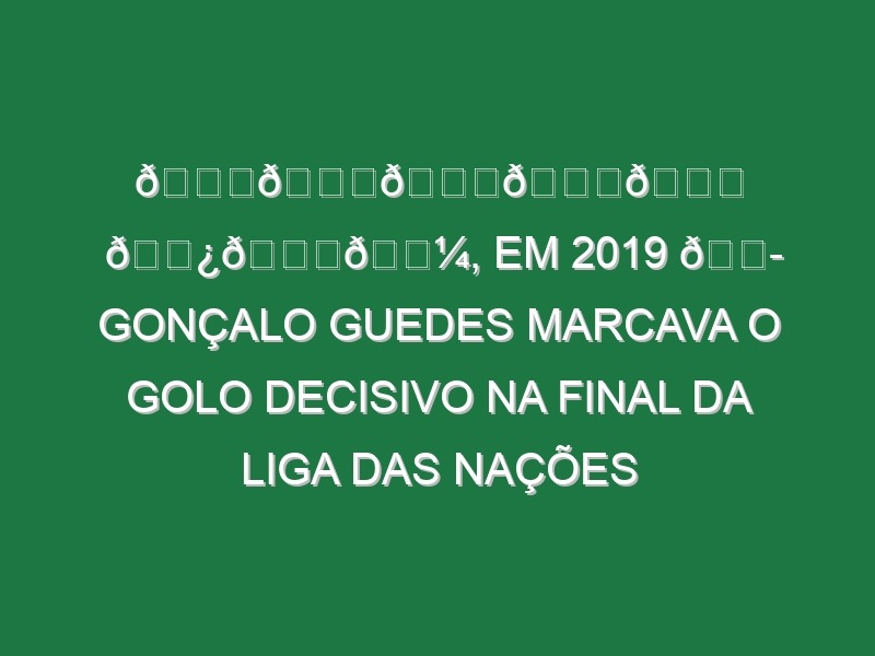 𝙉𝙀𝙎𝙏𝙀 𝘿𝙄𝘼, em 2019 💭 Gonçalo Guedes marcava o golo decisivo na final da Liga das Nações