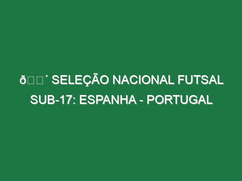 🔴 SELEÇÃO NACIONAL FUTSAL SUB-17: ESPANHA – PORTUGAL