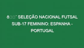 🔴 SELEÇÃO NACIONAL FUTSAL SUB-17 FEMININO: ESPANHA – PORTUGAL