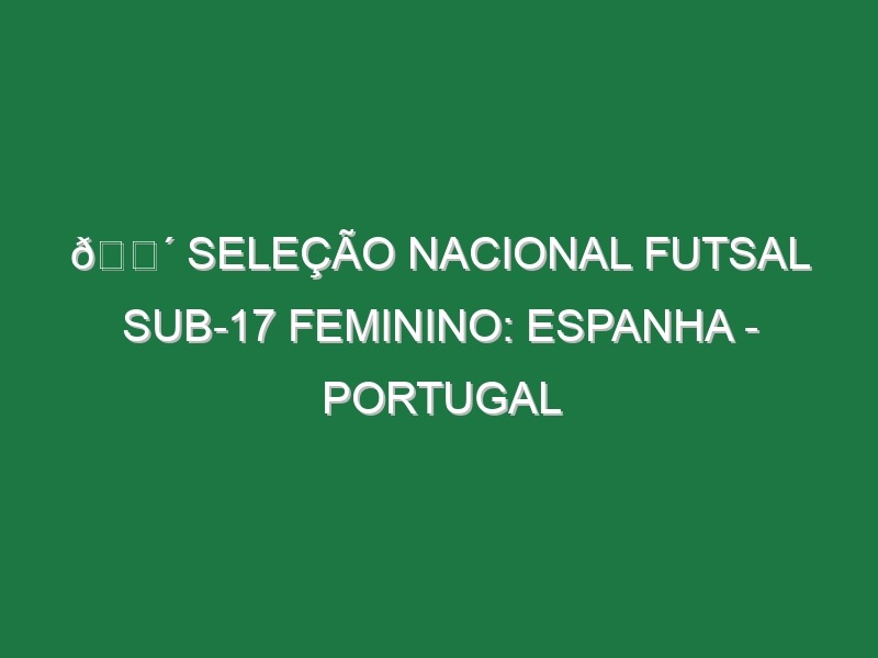 🔴 SELEÇÃO NACIONAL FUTSAL SUB-17 FEMININO: ESPANHA – PORTUGAL