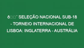 🔴 SELEÇÃO NACIONAL SUB-18 – TORNEIO INTERNACIONAL DE LISBOA: INGLATERRA – AUSTRÁLIA