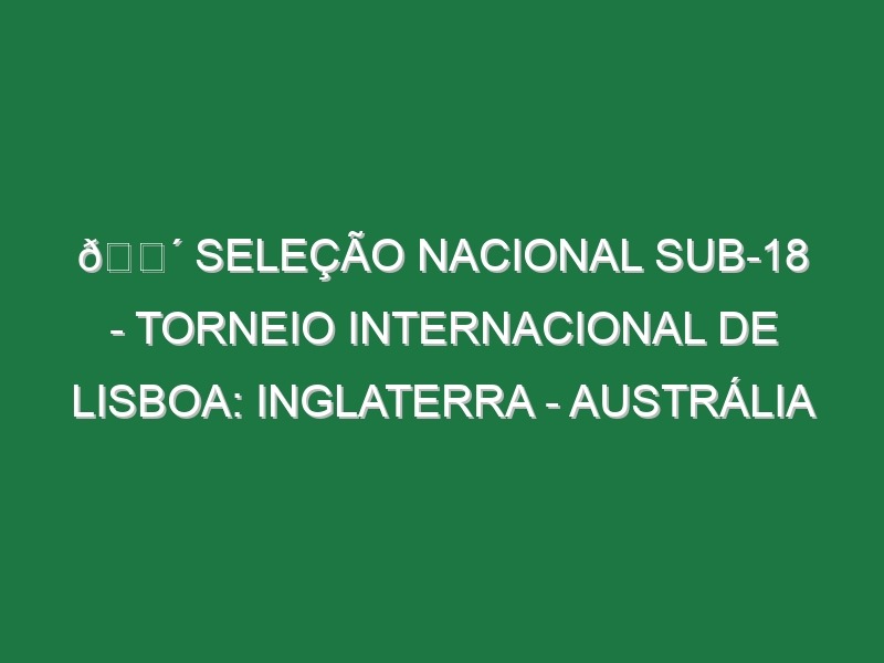 🔴 SELEÇÃO NACIONAL SUB-18 – TORNEIO INTERNACIONAL DE LISBOA: INGLATERRA – AUSTRÁLIA