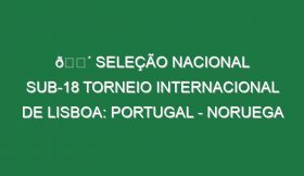 🔴 SELEÇÃO NACIONAL SUB-18 TORNEIO INTERNACIONAL DE LISBOA: PORTUGAL – NORUEGA