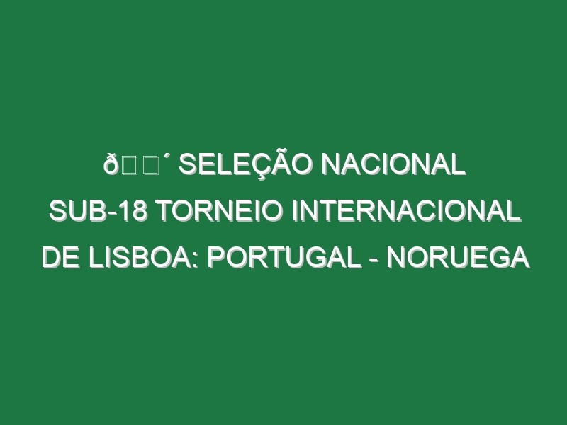 🔴 SELEÇÃO NACIONAL SUB-18 TORNEIO INTERNACIONAL DE LISBOA: PORTUGAL – NORUEGA