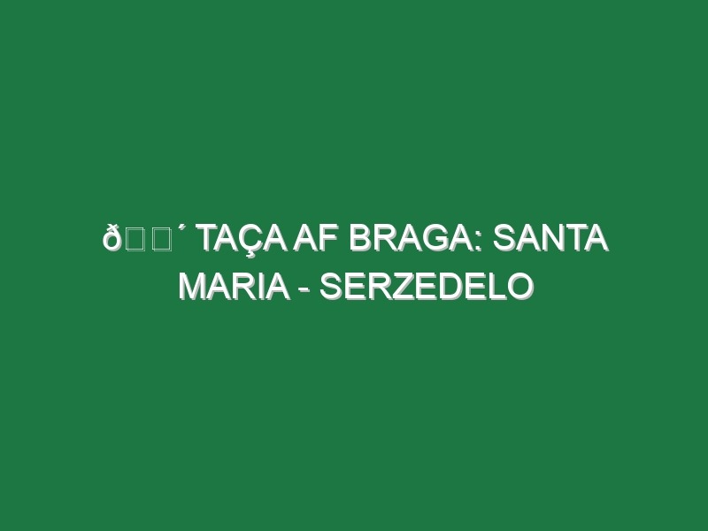 🔴 TAÇA AF BRAGA: SANTA MARIA – SERZEDELO