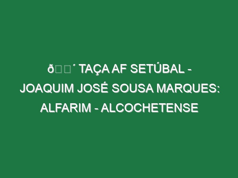 🔴 TAÇA AF SETÚBAL – JOAQUIM JOSÉ SOUSA MARQUES: ALFARIM – ALCOCHETENSE