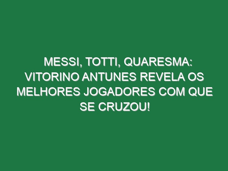 MESSI, TOTTI, QUARESMA: Vitorino Antunes revela os melhores jogadores com que se cruzou!