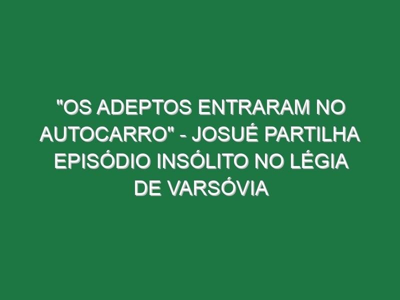 “OS ADEPTOS ENTRARAM NO AUTOCARRO” – Josué partilha episódio insólito no Légia de Varsóvia