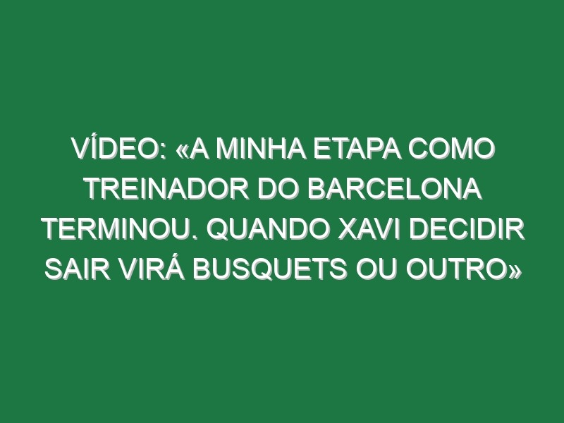 Vídeo: «A minha etapa como treinador do Barcelona terminou. Quando Xavi decidir sair virá Busquets ou outro»