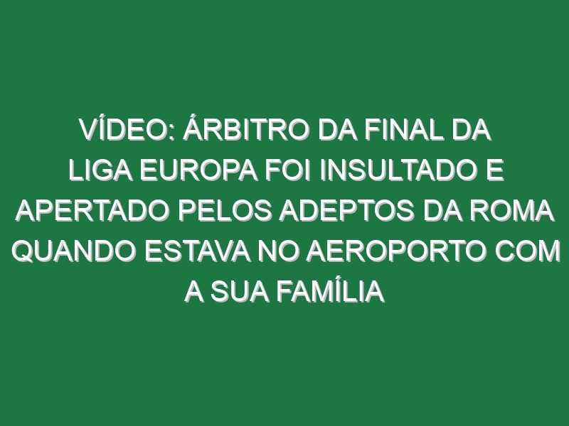 Vídeo: Árbitro da final da Liga Europa foi insultado e apertado pelos adeptos da Roma quando estava no aeroporto com a sua família