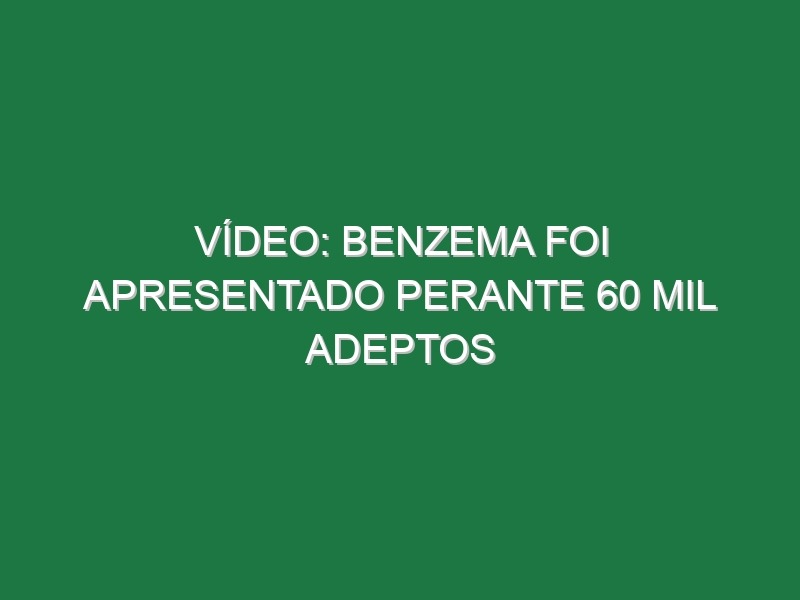 Vídeo: Benzema foi apresentado perante 60 mil adeptos