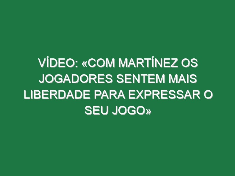 Vídeo: «Com Martínez os jogadores sentem mais liberdade para expressar o seu jogo»