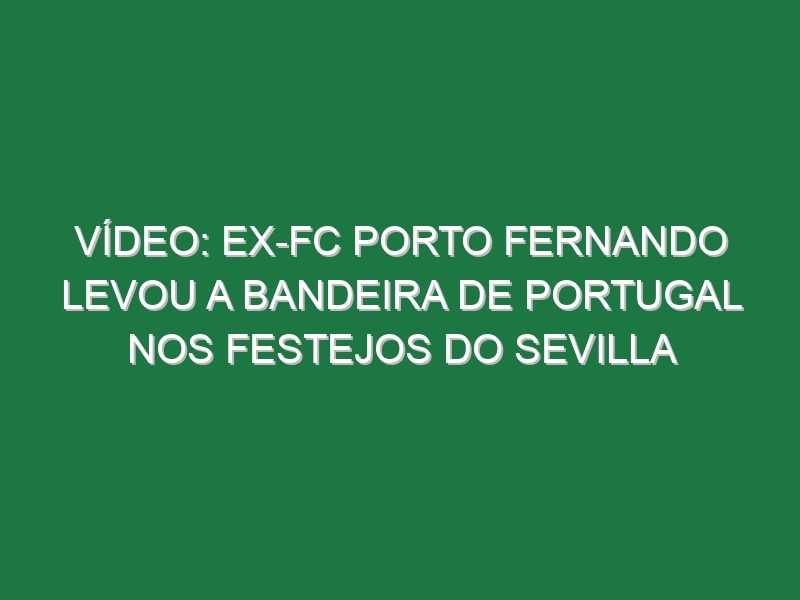 Vídeo: Ex-FC Porto Fernando levou a bandeira de Portugal nos festejos do Sevilla