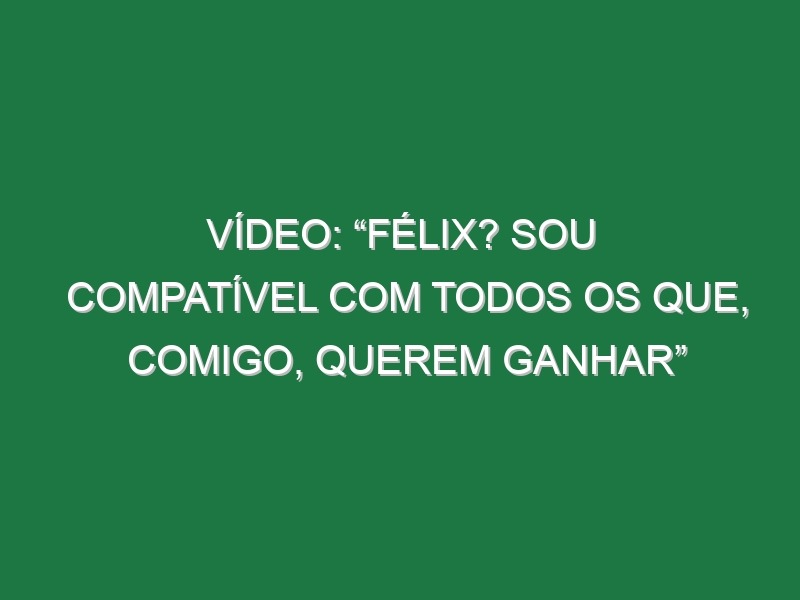 Vídeo: “Félix? Sou compatível com todos os que, comigo, querem ganhar”